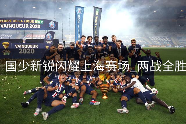 国少新锐闪耀上海赛场 两战全胜展露未来锋芒